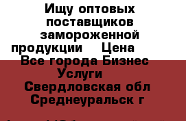 Ищу оптовых поставщиков замороженной продукции. › Цена ­ 10 - Все города Бизнес » Услуги   . Свердловская обл.,Среднеуральск г.